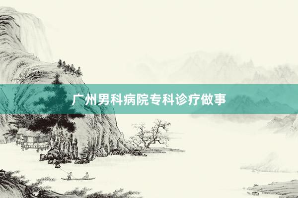 广州男科病院专科诊疗做事