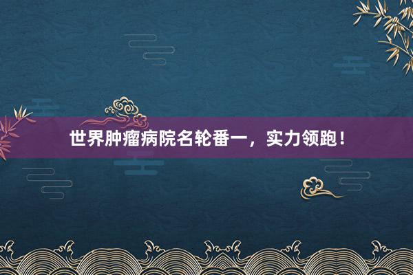 世界肿瘤病院名轮番一，实力领跑！