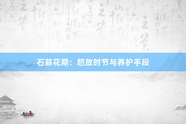 石蒜花期：怒放时节与养护手段